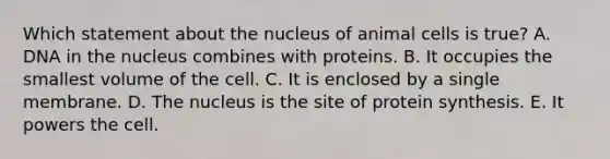 Which statement about the nucleus of animal cells is true? A. DNA in the nucleus combines with proteins. B. It occupies the smallest volume of the cell. C. It is enclosed by a single membrane. D. The nucleus is the site of protein synthesis. E. It powers the cell.