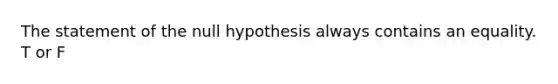 The statement of the null hypothesis always contains an equality. T or F