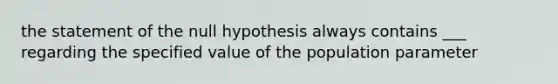 the statement of the null hypothesis always contains ___ regarding the specified value of the population parameter