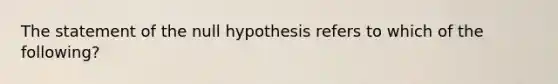 The statement of the null hypothesis refers to which of the following?