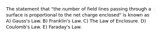 The statement that "the number of field lines passing through a surface is proportional to the net charge enclosed" is known as A) Gauss's Law. B) Franklin's Law. C) The Law of Enclosure. D) Coulomb's Law. E) Faraday's Law.