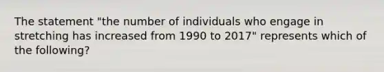 The statement "the number of individuals who engage in stretching has increased from 1990 to 2017" represents which of the following?