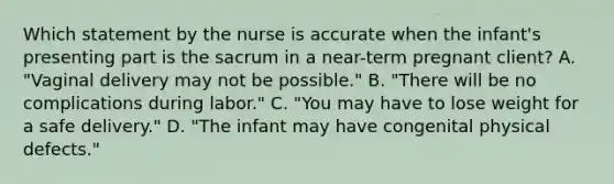 Which statement by the nurse is accurate when the infant's presenting part is the sacrum in a near-term pregnant client? A. "Vaginal delivery may not be possible." B. "There will be no complications during labor." C. "You may have to lose weight for a safe delivery." D. "The infant may have congenital physical defects."