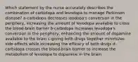 Which statement by the nurse accurately describes the combination of carbidopa and levodopa to manage Parkinson disease? a-carbidopa decreases leodopa's conversion in the periphery, increasing the amount of levodopa available to cross the blood-brain barrier b-carbidopa increases levodopa's conversion in the periphery, enhancing the amount of dopamine available to the brain c-giving both drugs together minimizes side effects while increasing the efficacy of both drugs d-carbidopa crosses the blood-brain barrier to increase the metabolism of levodopa to dopamine in the brain