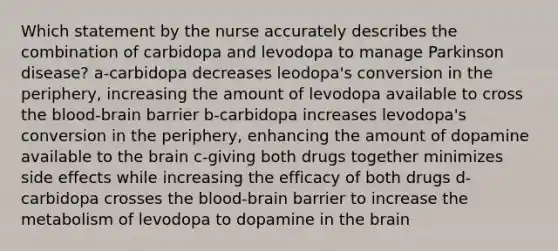 Which statement by the nurse accurately describes the combination of carbidopa and levodopa to manage Parkinson disease? a-carbidopa decreases leodopa's conversion in the periphery, increasing the amount of levodopa available to cross the blood-brain barrier b-carbidopa increases levodopa's conversion in the periphery, enhancing the amount of dopamine available to the brain c-giving both drugs together minimizes side effects while increasing the efficacy of both drugs d-carbidopa crosses the blood-brain barrier to increase the metabolism of levodopa to dopamine in the brain