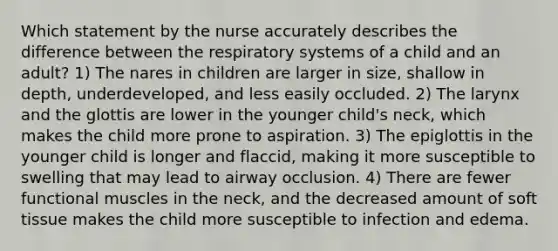 Which statement by the nurse accurately describes the difference between the respiratory systems of a child and an adult? 1) The nares in children are larger in size, shallow in depth, underdeveloped, and less easily occluded. 2) The larynx and the glottis are lower in the younger child's neck, which makes the child more prone to aspiration. 3) The epiglottis in the younger child is longer and flaccid, making it more susceptible to swelling that may lead to airway occlusion. 4) There are fewer functional muscles in the neck, and the decreased amount of soft tissue makes the child more susceptible to infection and edema.