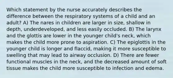 Which statement by the nurse accurately describes the difference between the respiratory systems of a child and an adult? A) The nares in children are larger in size, shallow in depth, underdeveloped, and less easily occluded. B) The larynx and the glottis are lower in the younger child's neck, which makes the child more prone to aspiration. C) The epiglottis in the younger child is longer and flaccid, making it more susceptible to swelling that may lead to airway occlusion. D) There are fewer functional muscles in the neck, and the decreased amount of soft tissue makes the child more susceptible to infection and edema.