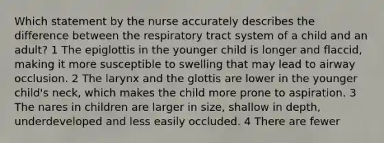 Which statement by the nurse accurately describes the difference between the respiratory tract system of a child and an adult? 1 The epiglottis in the younger child is longer and flaccid, making it more susceptible to swelling that may lead to airway occlusion. 2 The larynx and the glottis are lower in the younger child's neck, which makes the child more prone to aspiration. 3 The nares in children are larger in size, shallow in depth, underdeveloped and less easily occluded. 4 There are fewer