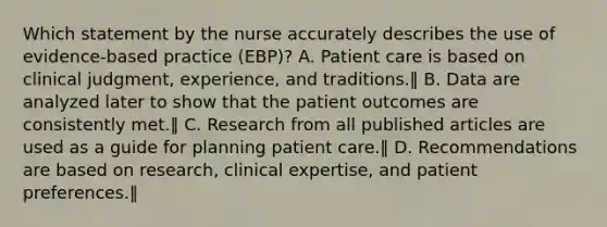 Which statement by the nurse accurately describes the use of evidence-based practice (EBP)? A. Patient care is based on clinical judgment, experience, and traditions.‖ B. Data are analyzed later to show that the patient outcomes are consistently met.‖ C. Research from all published articles are used as a guide for planning patient care.‖ D. Recommendations are based on research, clinical expertise, and patient preferences.‖