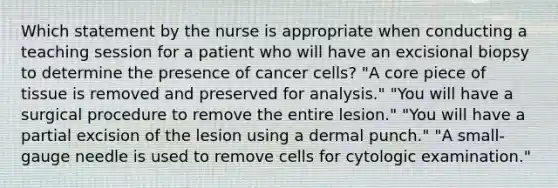 Which statement by the nurse is appropriate when conducting a teaching session for a patient who will have an excisional biopsy to determine the presence of cancer cells? "A core piece of tissue is removed and preserved for analysis." "You will have a surgical procedure to remove the entire lesion." "You will have a partial excision of the lesion using a dermal punch." "A small-gauge needle is used to remove cells for cytologic examination."