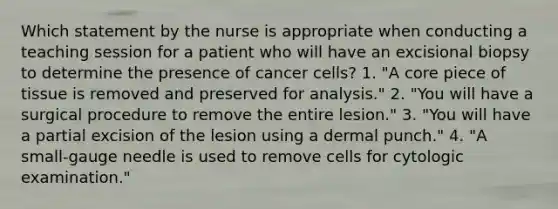 Which statement by the nurse is appropriate when conducting a teaching session for a patient who will have an excisional biopsy to determine the presence of cancer cells? 1. "A core piece of tissue is removed and preserved for analysis." 2. "You will have a surgical procedure to remove the entire lesion." 3. "You will have a partial excision of the lesion using a dermal punch." 4. "A small-gauge needle is used to remove cells for cytologic examination."