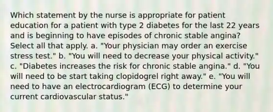 Which statement by the nurse is appropriate for patient education for a patient with type 2 diabetes for the last 22 years and is beginning to have episodes of chronic stable angina? Select all that apply. a. "Your physician may order an exercise stress test." b. "You will need to decrease your physical activity." c. "Diabetes increases the risk for chronic stable angina." d. "You will need to be start taking clopidogrel right away." e. "You will need to have an electrocardiogram (ECG) to determine your current cardiovascular status."