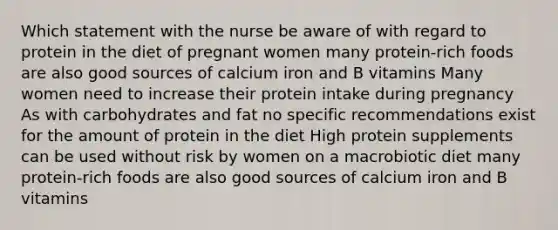 Which statement with the nurse be aware of with regard to protein in the diet of pregnant women many protein-rich foods are also good sources of calcium iron and B vitamins Many women need to increase their protein intake during pregnancy As with carbohydrates and fat no specific recommendations exist for the amount of protein in the diet High protein supplements can be used without risk by women on a macrobiotic diet many protein-rich foods are also good sources of calcium iron and B vitamins