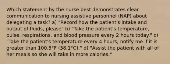 Which statement by the nurse best demonstrates clear communication to nursing assistive personnel (NAP) about delegating a task? a) "Record how the patient's intake and output of fluids, please" b) "Take the patient's temperature, pulse, respirations, and blood pressure every 2 hours today." c) "Take the patient's temperature every 4 hours; notify me if it is greater than 100.5°F (38.1°C)." d) "Assist the patient with all of her meals so she will take in more calories."