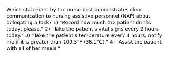 Which statement by the nurse best demonstrates clear communication to nursing assistive personnel (NAP) about delegating a task? 1) "Record how much the patient drinks today, please." 2) "Take the patient's vital signs every 2 hours today." 3) "Take the patient's temperature every 4 hours; notify me if it is greater than 100.5°F (38.1°C)." 4) "Assist the patient with all of her meals."