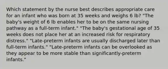 Which statement by the nurse best describes appropriate care for an infant who was born at 35 weeks and weighs 6 lb? "The baby's weight of 6 lb enables her to be on the same nursing pathway as a full-term infant." "The baby's gestational age of 35 weeks does not place her at an increased risk for respiratory distress." "Late-preterm infants are usually discharged later than full-term infants." "Late-preterm infants can be overlooked as they appear to be more stable than significantly-preterm infants."