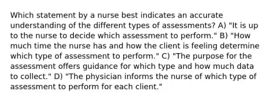 Which statement by a nurse best indicates an accurate understanding of the different types of assessments? A) "It is up to the nurse to decide which assessment to perform." B) "How much time the nurse has and how the client is feeling determine which type of assessment to perform." C) "The purpose for the assessment offers guidance for which type and how much data to collect." D) "The physician informs the nurse of which type of assessment to perform for each client."