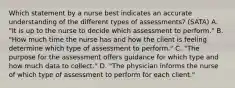 Which statement by a nurse best indicates an accurate understanding of the different types of assessments? (SATA) A. "It is up to the nurse to decide which assessment to perform." B. "How much time the nurse has and how the client is feeling determine which type of assessment to perform." C. "The purpose for the assessment offers guidance for which type and how much data to collect." D. "The physician informs the nurse of which type of assessment to perform for each client."