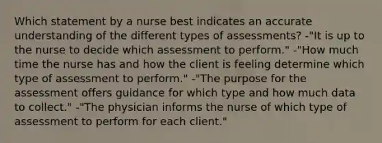 Which statement by a nurse best indicates an accurate understanding of the different types of assessments? -"It is up to the nurse to decide which assessment to perform." -"How much time the nurse has and how the client is feeling determine which type of assessment to perform." -"The purpose for the assessment offers guidance for which type and how much data to collect." -"The physician informs the nurse of which type of assessment to perform for each client."