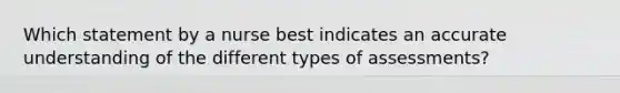 Which statement by a nurse best indicates an accurate understanding of the different types of assessments?