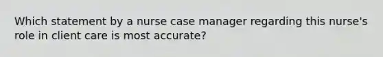 Which statement by a nurse case manager regarding this nurse's role in client care is most accurate?