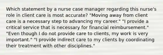 Which statement by a nurse case manager regarding this nurse's role in client care is most accurate? "Moving away from client care is a necessary step to advancing my career." "I provide a critical service that is necessary for financial reimbursement." "Even though I do not provide care to clients, my work is very important." "I provide indirect care to my clients by coordinating their treatment with other disciplines."