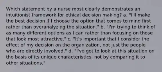 Which statement by a nurse most clearly demonstrates an intuitionist framework for ethical decision making? a. "I'll make the best decision if I choose the option that comes to mind first rather than overanalyzing the situation." b. "I'm trying to think of as many different options as I can rather than focusing on those that look most attractive." c. "It's important that I consider the effect of my decision on the organization, not just the people who are directly involved." d. "I've got to look at this situation on the basis of its unique characteristics, not by comparing it to other situations."