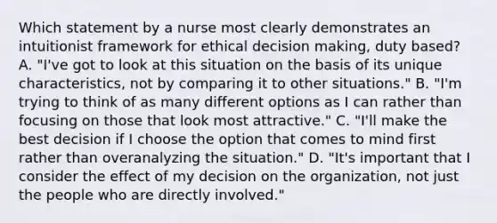 Which statement by a nurse most clearly demonstrates an intuitionist framework for ethical decision making, duty based? A. "I've got to look at this situation on the basis of its unique characteristics, not by comparing it to other situations." B. "I'm trying to think of as many different options as I can rather than focusing on those that look most attractive." C. "I'll make the best decision if I choose the option that comes to mind first rather than overanalyzing the situation." D. "It's important that I consider the effect of my decision on the organization, not just the people who are directly involved."