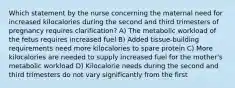 Which statement by the nurse concerning the maternal need for increased kilocalories during the second and third trimesters of pregnancy requires clarification? A) The metabolic workload of the fetus requires increased fuel B) Added tissue-building requirements need more kilocalories to spare protein C) More kilocalories are needed to supply increased fuel for the mother's metabolic workload D) Kilocalorie needs during the second and third trimesters do not vary significantly from the first