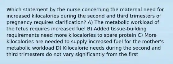 Which statement by the nurse concerning the maternal need for increased kilocalories during the second and third trimesters of pregnancy requires clarification? A) The metabolic workload of the fetus requires increased fuel B) Added tissue-building requirements need more kilocalories to spare protein C) More kilocalories are needed to supply increased fuel for the mother's metabolic workload D) Kilocalorie needs during the second and third trimesters do not vary significantly from the first