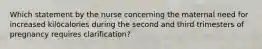 Which statement by the nurse concerning the maternal need for increased kilocalories during the second and third trimesters of pregnancy requires clarification?