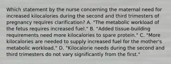 Which statement by the nurse concerning the maternal need for increased kilocalories during the second and third trimesters of pregnancy requires clarification? A. "The metabolic workload of the fetus requires increased fuel." B. "Added tissue-building requirements need more kilocalories to spare protein." C. "More kilocalories are needed to supply increased fuel for the mother's metabolic workload." D. "Kilocalorie needs during the second and third trimesters do not vary significantly from the first."