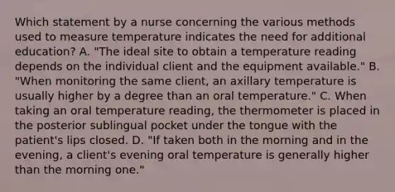 Which statement by a nurse concerning the various methods used to measure temperature indicates the need for additional education? A. "The ideal site to obtain a temperature reading depends on the individual client and the equipment available." B. "When monitoring the same client, an axillary temperature is usually higher by a degree than an oral temperature." C. When taking an oral temperature reading, the thermometer is placed in the posterior sublingual pocket under the tongue with the patient's lips closed. D. "If taken both in the morning and in the evening, a client's evening oral temperature is generally higher than the morning one."