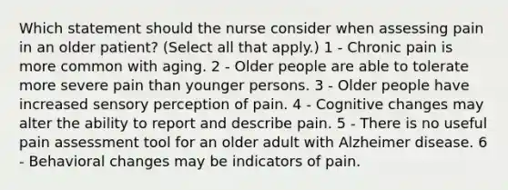 Which statement should the nurse consider when assessing pain in an older patient? (Select all that apply.) 1 - Chronic pain is more common with aging. 2 - Older people are able to tolerate more severe pain than younger persons. 3 - Older people have increased sensory perception of pain. 4 - Cognitive changes may alter the ability to report and describe pain. 5 - There is no useful pain assessment tool for an older adult with Alzheimer disease. 6 - Behavioral changes may be indicators of pain.