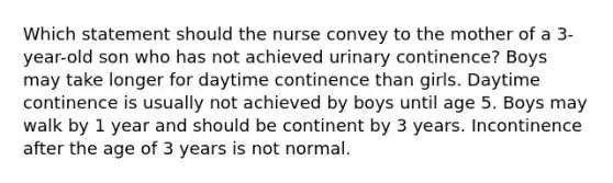 Which statement should the nurse convey to the mother of a 3-year-old son who has not achieved urinary continence? Boys may take longer for daytime continence than girls. Daytime continence is usually not achieved by boys until age 5. Boys may walk by 1 year and should be continent by 3 years. Incontinence after the age of 3 years is not normal.