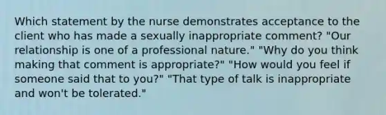 Which statement by the nurse demonstrates acceptance to the client who has made a sexually inappropriate comment? "Our relationship is one of a professional nature." "Why do you think making that comment is appropriate?" "How would you feel if someone said that to you?" "That type of talk is inappropriate and won't be tolerated."