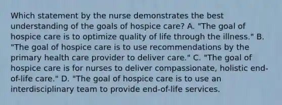 Which statement by the nurse demonstrates the best understanding of the goals of hospice care? A. "The goal of hospice care is to optimize quality of life through the illness." B. "The goal of hospice care is to use recommendations by the primary health care provider to deliver care." C. "The goal of hospice care is for nurses to deliver compassionate, holistic end-of-life care." D. "The goal of hospice care is to use an interdisciplinary team to provide end-of-life services.