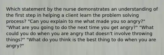 Which statement by the nurse demonstrates an understanding of the first step in helping a client learn the problem <a href='https://www.questionai.com/knowledge/km2fIwnCD4-solving-process' class='anchor-knowledge'>solving process</a>? "Can you explain to me what made you so angry?" "What are you going to do the next time you get angry?" "What could you do when you are angry that doesn't involve throwing things?" "What do you think is the best thing to do when you are angry?"