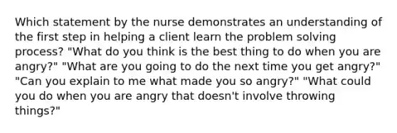 Which statement by the nurse demonstrates an understanding of the first step in helping a client learn the problem solving process? "What do you think is the best thing to do when you are angry?" "What are you going to do the next time you get angry?" "Can you explain to me what made you so angry?" "What could you do when you are angry that doesn't involve throwing things?"