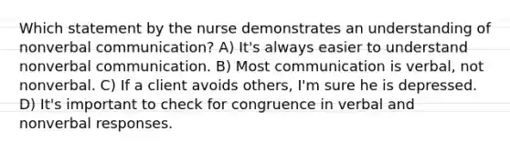 Which statement by the nurse demonstrates an understanding of nonverbal communication? A) It's always easier to understand nonverbal communication. B) Most communication is verbal, not nonverbal. C) If a client avoids others, I'm sure he is depressed. D) It's important to check for congruence in verbal and nonverbal responses.