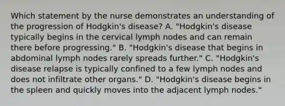 Which statement by the nurse demonstrates an understanding of the progression of Hodgkin's disease? A. "Hodgkin's disease typically begins in the cervical lymph nodes and can remain there before progressing." B. "Hodgkin's disease that begins in abdominal lymph nodes rarely spreads further." C. "Hodgkin's disease relapse is typically confined to a few lymph nodes and does not infiltrate other organs." D. "Hodgkin's disease begins in the spleen and quickly moves into the adjacent lymph nodes."