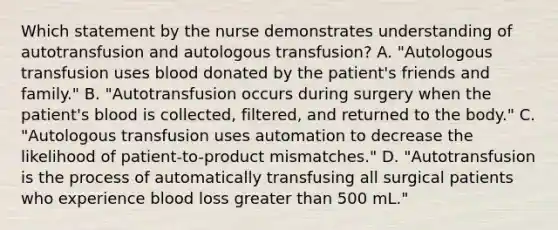 Which statement by the nurse demonstrates understanding of autotransfusion and autologous transfusion? A. "Autologous transfusion uses blood donated by the patient's friends and family." B. "Autotransfusion occurs during surgery when the patient's blood is collected, filtered, and returned to the body." C. "Autologous transfusion uses automation to decrease the likelihood of patient-to-product mismatches." D. "Autotransfusion is the process of automatically transfusing all surgical patients who experience blood loss greater than 500 mL."