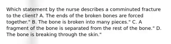 Which statement by the nurse describes a comminuted fracture to the​ client? A. The ends of the broken bones are forced​ together." B. The bone is broken into many​ pieces." C. A fragment of the bone is separated from the rest of the​ bone." D. The bone is breaking through the​ skin."