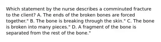 Which statement by the nurse describes a comminuted fracture to the client? A. The ends of the broken bones are forced together." B. The bone is breaking through the skin." C. The bone is broken into many pieces." D. A fragment of the bone is separated from the rest of the bone."