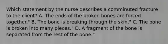 Which statement by the nurse describes a comminuted fracture to the​ client? A. The ends of the broken bones are forced​ together." B. The bone is breaking through the​ skin." C. The bone is broken into many​ pieces." D. A fragment of the bone is separated from the rest of the​ bone."