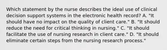 Which statement by the nurse describes the ideal use of clinical decision support systems in the electronic health​ record? A. ​"It should have no impact on the quality of client​ care." B. ​"It should reduce the need for critical thinking in​ nursing." C. ​"It should facilitate the use of nursing research in client​ care." D. ​"It should eliminate certain steps from the nursing research​ process."