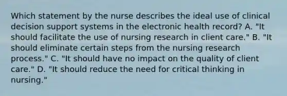 Which statement by the nurse describes the ideal use of clinical decision support systems in the electronic health​ record? A. ​"It should facilitate the use of nursing research in client​ care." B. ​"It should eliminate certain steps from the nursing research​ process." C. ​"It should have no impact on the quality of client​ care." D. ​"It should reduce the need for critical thinking in​ nursing."