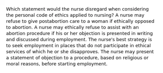 Which statement would the nurse disregard when considering the personal code of ethics applied to nursing? A nurse may refuse to give postabortion care to a woman if ethically opposed to abortion. A nurse may ethically refuse to assist with an abortion procedure if his or her objection is presented in writing and discussed during employment. The nurse's best strategy is to seek employment in places that do not participate in ethical services of which he or she disapproves. The nurse may present a statement of objection to a procedure, based on religious or moral reasons, before starting employment.