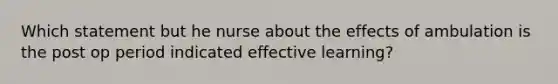 Which statement but he nurse about the effects of ambulation is the post op period indicated effective learning?