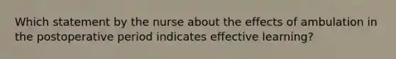 Which statement by the nurse about the effects of ambulation in the postoperative period indicates effective learning?